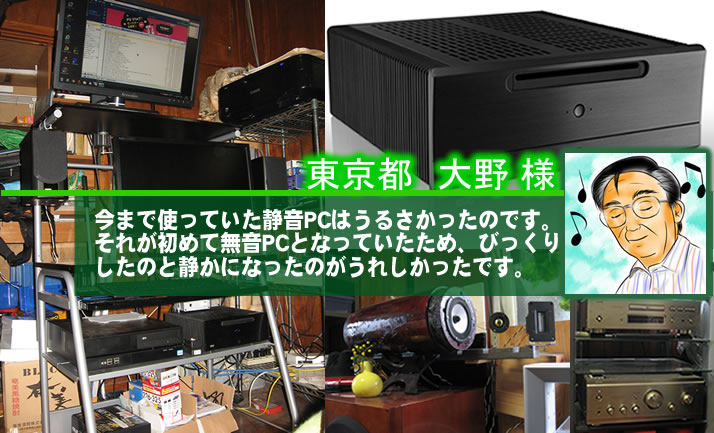 東京都 大野 様 今まで使っていた静音PCはうるさかったのです。それが初めて無音PCとなっていたため、びっくりしたのと静かになったのがうれしかったです。