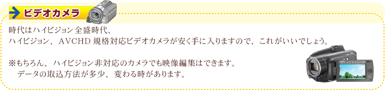 ビデオカメラ 時代はハイビジョン全盛時代、ハイビジョン、AVCHD規格対応ビデオカメラが安く手に入りますので、これがいいでしょう。※もちろん、ハイビジョン非対応のカメラでも映像編集はできます。データの取込方法が多少、変わる時があります。