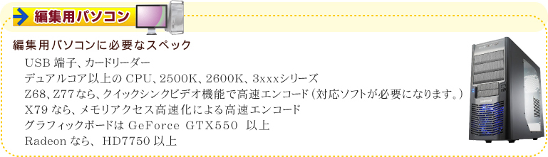 編集用パソコンに必要なスペック USB端子、カードリーダー デュアルコア以上のCPU、2500K、2600K、3xxxシリーズ Z68、Z77なら、クイックシンクビデオ機能で高速エンコード (対応ソフトが必要になります。)X79なら、メモリアクセス高速化による高速エンコード グラフィックボードはGeForce GTX550 以上 Radeonなら、HD7750以上