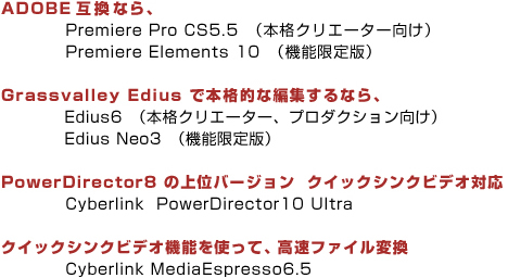 ADOBE互換なら、Premiere Pro CS5.5 (本格クリエーター向け)Premiere Elements 10 (機能限定版)Grassvalley Edius で本格的な編集するなら、Edius6(本格クリエーター、プロダクション向け)Edius Neo3 (機能限定版)PowerDirector8 の上位バージョン クイックシンクビデオ対応 Cyberlink PowerDirector10 Ultra クイックシンクビデオ機能を使って、高速ファイル変換 Cyberlink MediaEspresso6.5