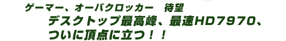 ゲーマー、オーバクロッカー 待望 デスクトップ最高峰、最速HD7970、ついに頂点に立つ!!CrossFireで更に超高速!