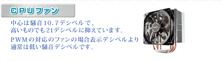 ・CPUファン 中心は騒音10.7dBで、高いものでも21デシベルに抑えています。PWMの対応のファンの場合表示デシベルより通常は低い騒音デシベルです。