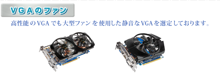 ・VGAのファン 高性能のVGAでも大型ファンを使用した静音なVGAを選定しております。