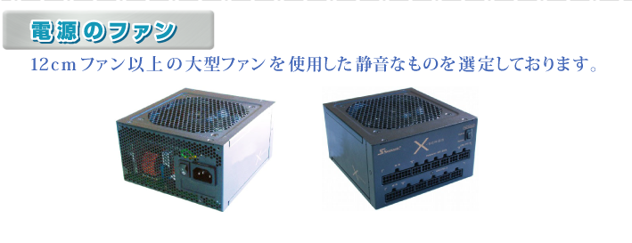 ・電源のファン 12cmファン以上の大型ファンを使用した静音なものを選定しております。