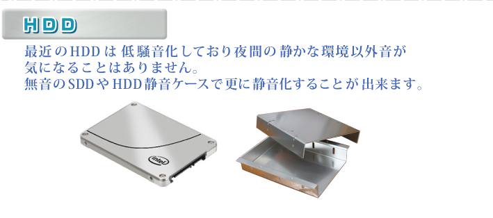 ・HDD 最近のHDDは低騒音化しており夜間の静かな環境以外音が気になることはありません。無音のSDDやHDD静音ケースで更に静音化することが出来ます。