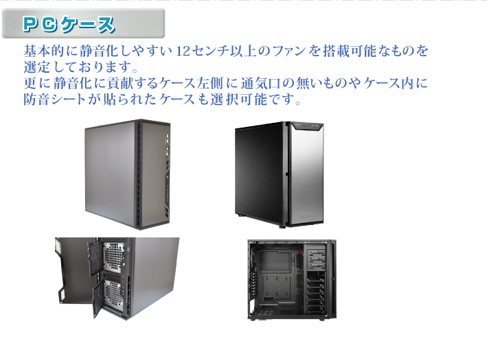 ・PCケース 基本的に静音化しやすい12センチ以上のファンを搭載可能なものを選定しております。更に静音化に貢献するケース左側に通気口の無いものやケース内に防音シートが貼られたケースも選択可能です。